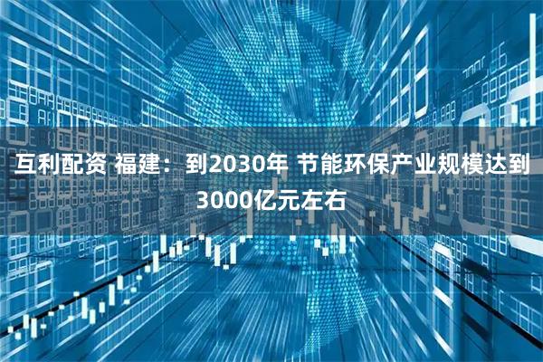 互利配资 福建：到2030年 节能环保产业规模达到3000亿元左右
