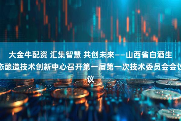大金牛配资 汇集智慧 共创未来——山西省白酒生态酿造技术创新中心召开第一届第一次技术委员会会议