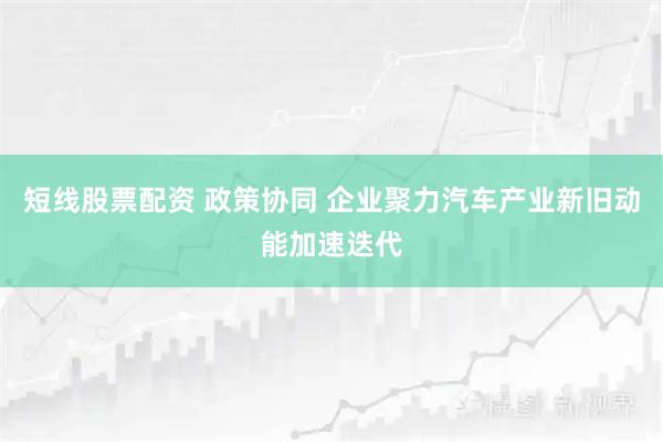 短线股票配资 政策协同 企业聚力汽车产业新旧动能加速迭代