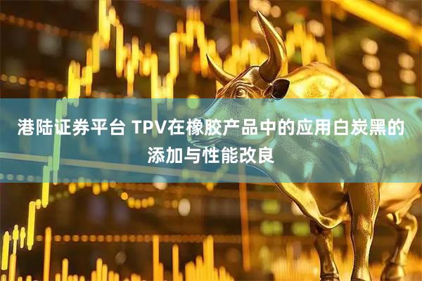 港陆证券平台 TPV在橡胶产品中的应用白炭黑的添加与性能改良