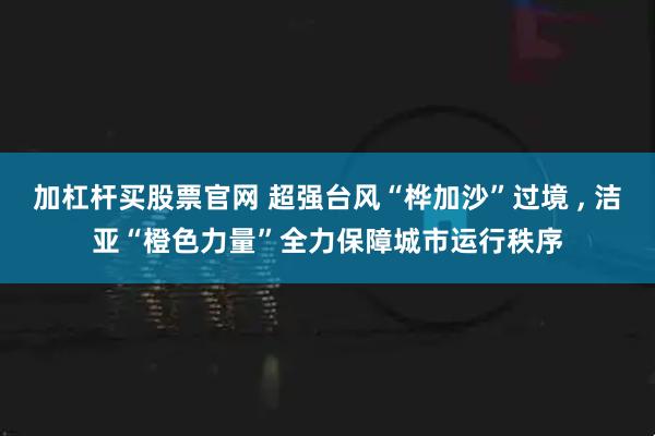 加杠杆买股票官网 超强台风“桦加沙”过境 , 洁亚“橙色力量”全力保障城市运行秩序