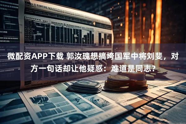 微配资APP下载 郭汝瑰想搞垮国军中将刘斐，对方一句话却让他疑惑：难道是同志？