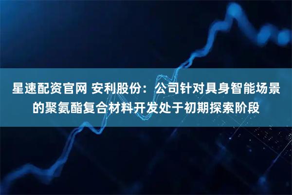 星速配资官网 安利股份：公司针对具身智能场景的聚氨酯复合材料开发处于初期探索阶段