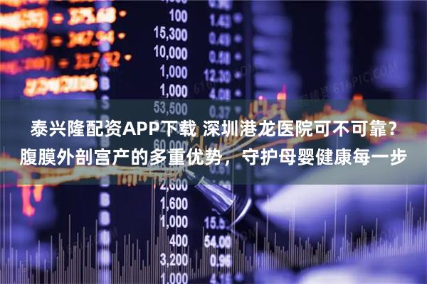 泰兴隆配资APP下载 深圳港龙医院可不可靠？腹膜外剖宫产的多重优势，守护母婴健康每一步
