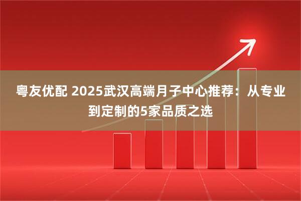 粤友优配 2025武汉高端月子中心推荐：从专业到定制的5家品质之选