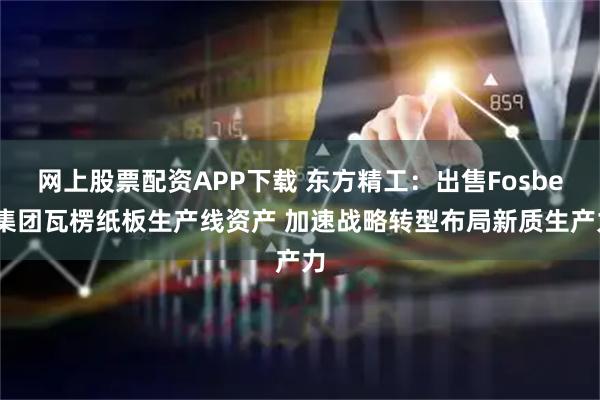 网上股票配资APP下载 东方精工：出售Fosber集团瓦楞纸板生产线资产 加速战略转型布局新质生产力