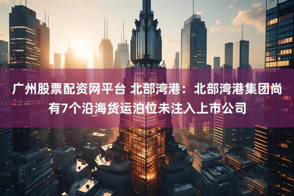 广州股票配资网平台 北部湾港：北部湾港集团尚有7个沿海货运泊位未注入上市公司