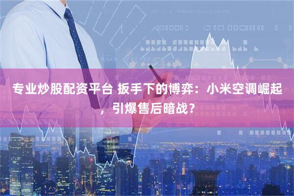 专业炒股配资平台 扳手下的博弈：小米空调崛起，引爆售后暗战？