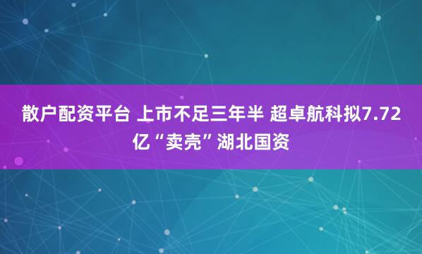 散户配资平台 上市不足三年半 超卓航科拟7.72亿“卖壳”湖北国资