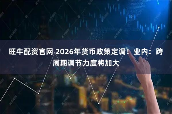 旺牛配资官网 2026年货币政策定调！业内：跨周期调节力度将加大