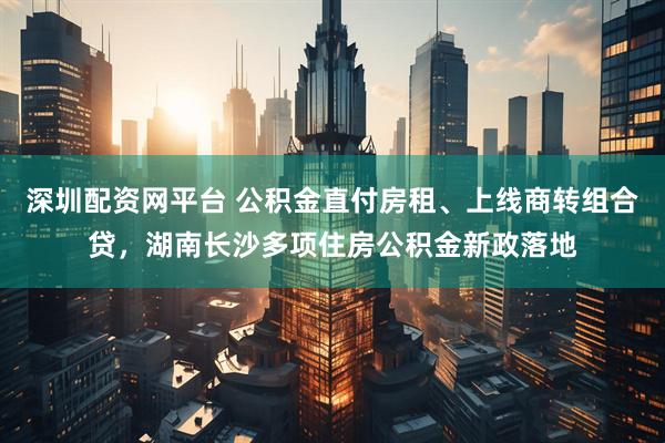 深圳配资网平台 公积金直付房租、上线商转组合贷,湖南长沙多项住房公积金新政落地