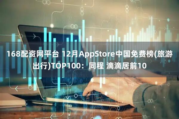 168配资网平台 12月AppStore中国免费榜(旅游出行)TOP100：同程 滴滴居前10