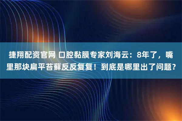 捷翔配资官网 口腔黏膜专家刘海云：8年了，嘴里那块扁平苔藓反反复复！到底是哪里出了问题？
