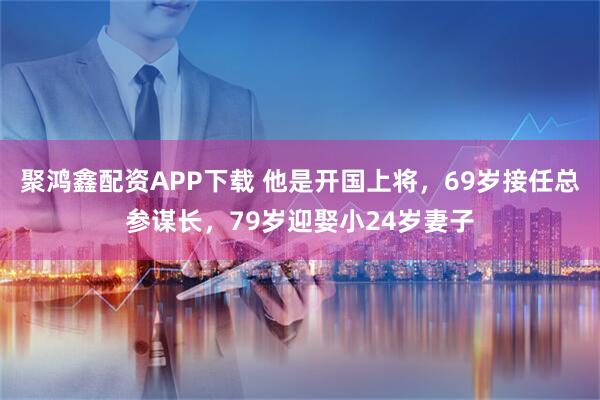 聚鸿鑫配资APP下载 他是开国上将，69岁接任总参谋长，79岁迎娶小24岁妻子