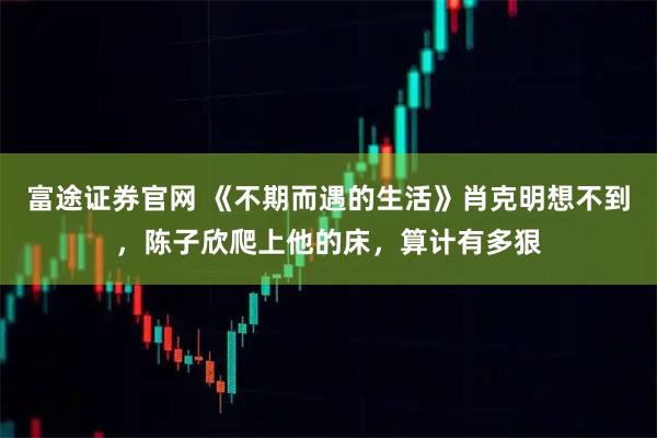 富途证券官网 《不期而遇的生活》肖克明想不到，陈子欣爬上他的床，算计有多狠