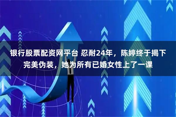 银行股票配资网平台 忍耐24年，陈婷终于揭下完美伪装，她为所有已婚女性上了一课