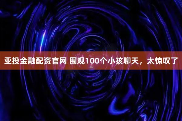 亚投金融配资官网 围观100个小孩聊天，太惊叹了