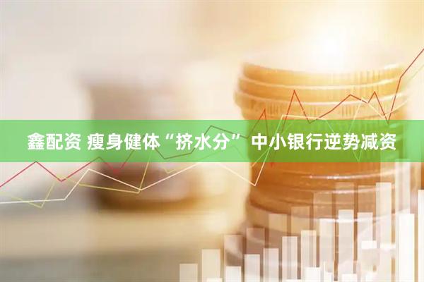 鑫配资 瘦身健体“挤水分” 中小银行逆势减资