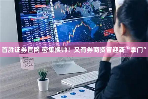 首胜证券官网 密集换帅！又有券商资管迎新“掌门”