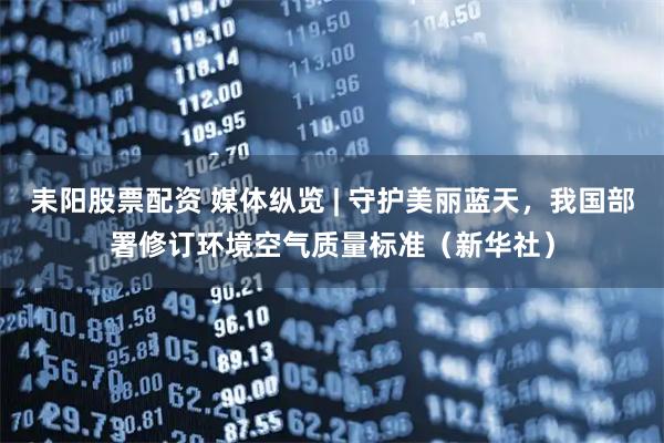 耒阳股票配资 媒体纵览 | 守护美丽蓝天，我国部署修订环境空气质量标准（新华社）