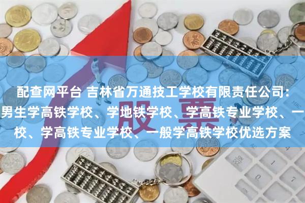 配查网平台 吉林省万通技工学校有限责任公司：初中毕业学高铁学校、男生学高铁学校、学地铁学校、学高铁专业学校、一般学高铁学校优选方案