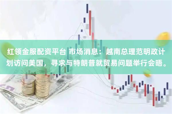 红领金服配资平台 市场消息：越南总理范明政计划访问美国，寻求与特朗普就贸易问题举行会晤。