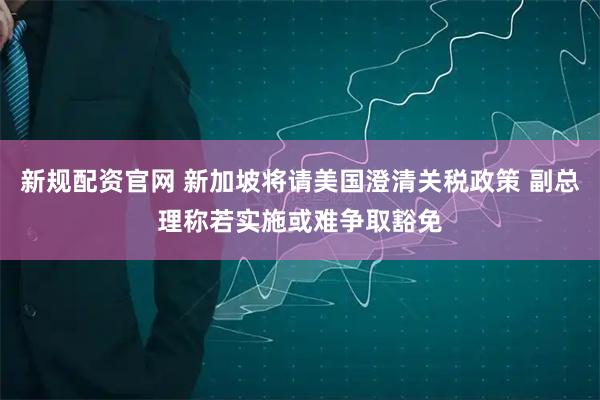 新规配资官网 新加坡将请美国澄清关税政策 副总理称若实施或难争取豁免