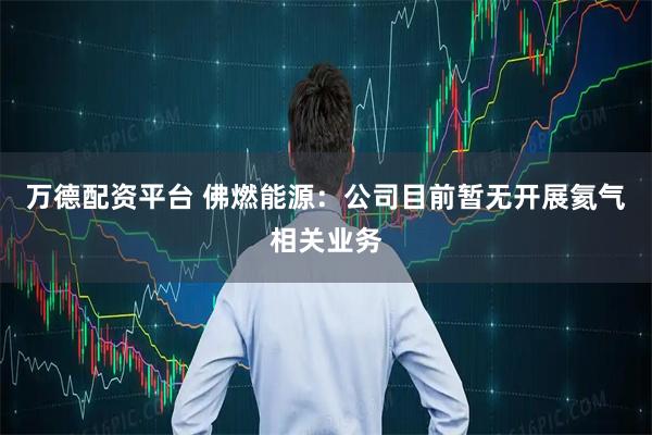 万德配资平台 佛燃能源：公司目前暂无开展氦气相关业务