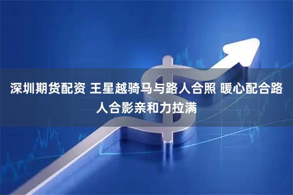 深圳期货配资 王星越骑马与路人合照 暖心配合路人合影亲和力拉满