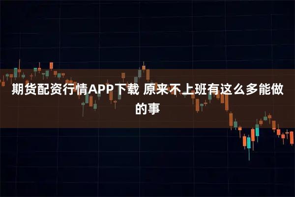期货配资行情APP下载 原来不上班有这么多能做的事