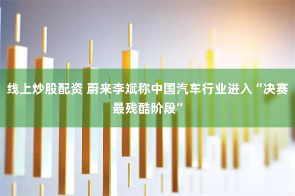 线上炒股配资 蔚来李斌称中国汽车行业进入“决赛最残酷阶段”