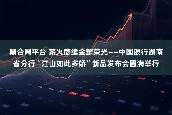 鼎合网平台 薪火赓续金耀荣光——中国银行湖南省分行“江山如此多娇”新品发布会圆满举行