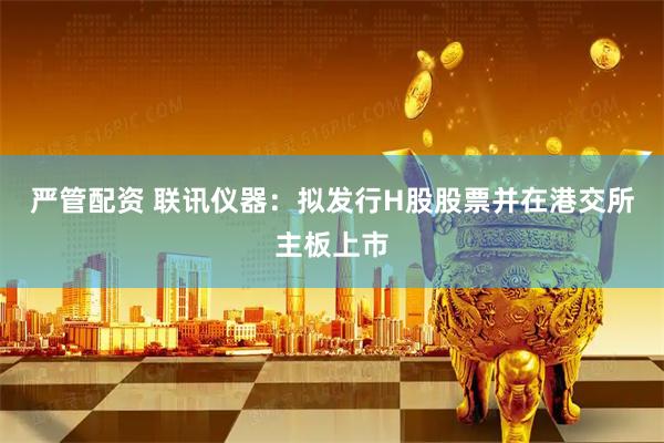 严管配资 联讯仪器：拟发行H股股票并在港交所主板上市