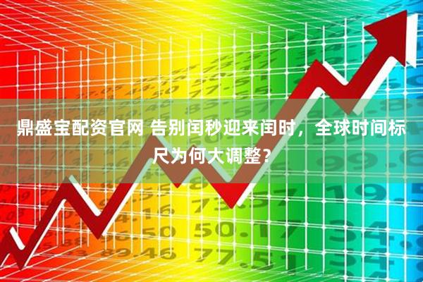 鼎盛宝配资官网 告别闰秒迎来闰时，全球时间标尺为何大调整？