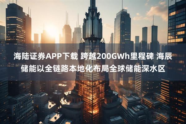 海陆证券APP下载 跨越200GWh里程碑 海辰储能以全链路本地化布局全球储能深水区